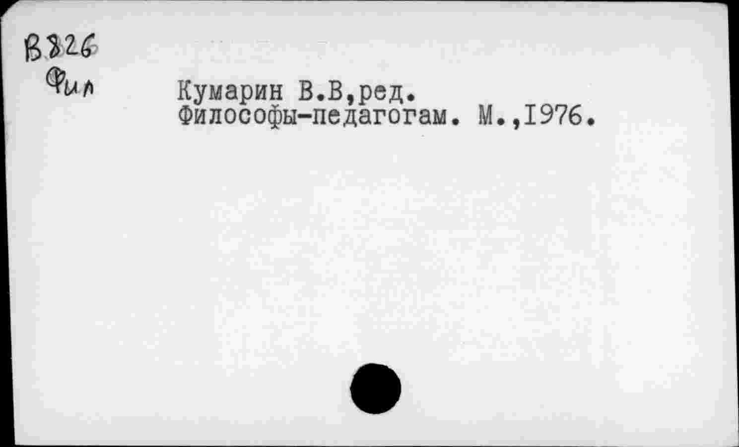 ﻿ВШ
%/>
Кумарин В.В,ред.
Философы-педагогам. М.,I976.